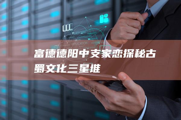 富德德阳中支家恋探秘古蜀文化三星堆