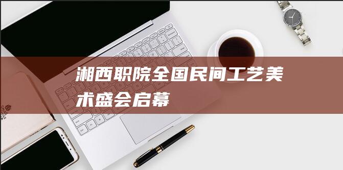 湘西职院：全国民间工艺美术盛会启幕
